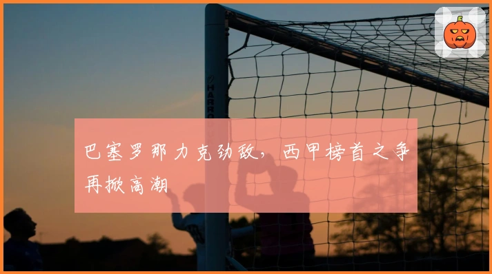 巴塞罗那力克劲敌，西甲榜首之争再掀高潮