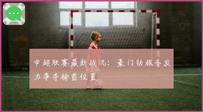 中超联赛最新战况：豪门劲旅齐发力争夺榜首位置