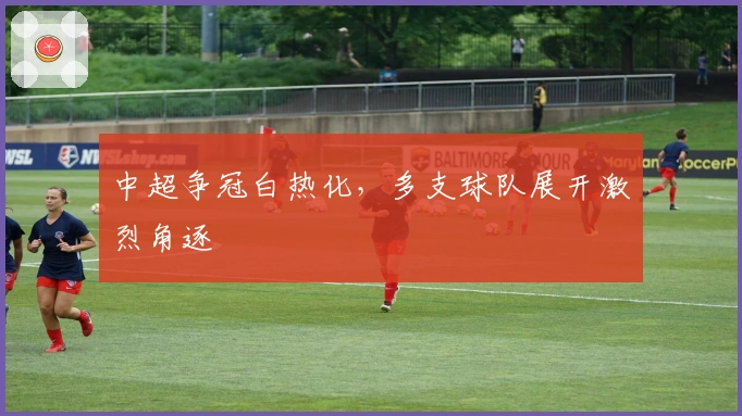 中超争冠白热化，多支球队展开激烈角逐