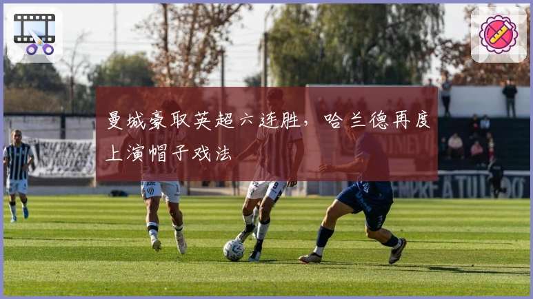 曼城豪取英超六连胜，哈兰德再度上演帽子戏法