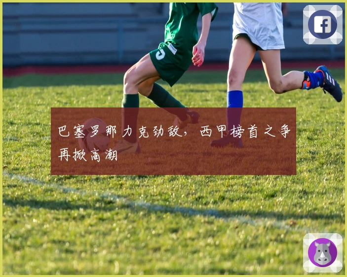 巴塞罗那力克劲敌，西甲榜首之争再掀高潮