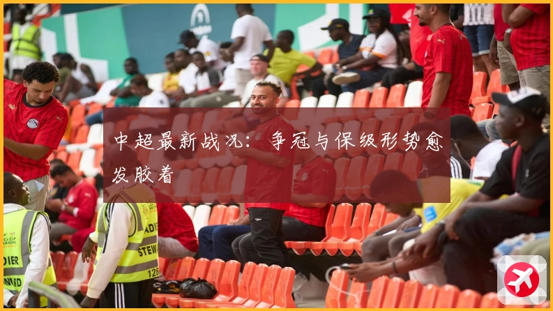 中超最新战况：争冠与保级形势愈发胶着