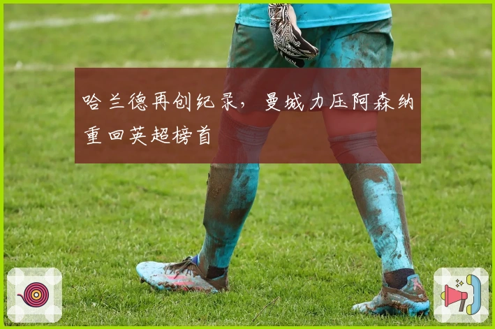 哈兰德再创纪录，曼城力压阿森纳重回英超榜首