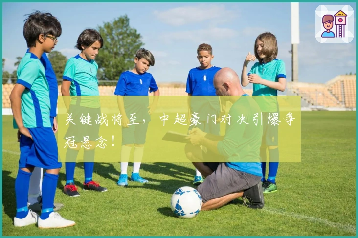 关键战将至，中超豪门对决引爆争冠悬念！