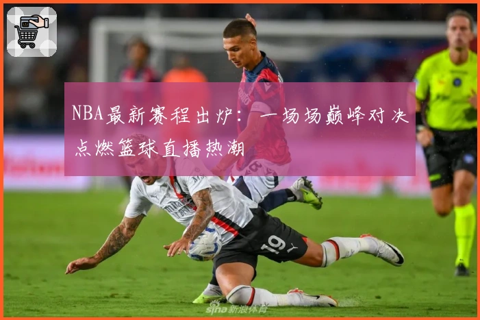 NBA最新赛程出炉：一场场巅峰对决点燃篮球直播热潮