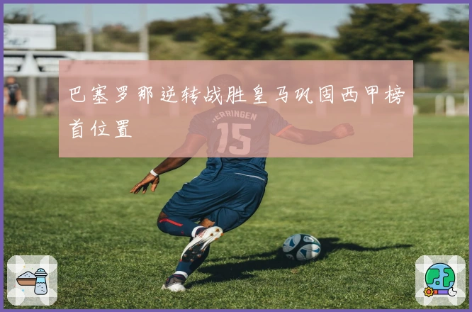 巴塞罗那逆转战胜皇马巩固西甲榜首位置