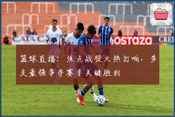 篮球直播：焦点战役火热打响，多支豪强争夺赛季关键胜利