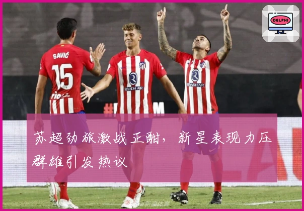 苏超劲旅激战正酣，新星表现力压群雄引发热议