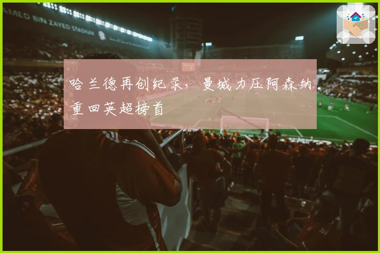 哈兰德再创纪录,曼城力压阿森纳重回英超榜首