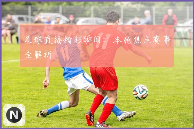 足球直播精彩瞬间：本轮焦点赛事全解析