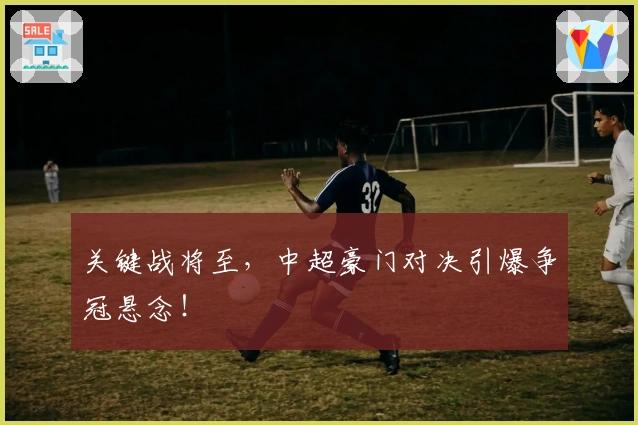 关键战将至，中超豪门对决引爆争冠悬念！